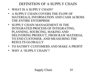 DEFINITION OF A SUPPLY CHAIN
• WHAT IS A SUPPLY CHAIN?
• A SUPPLY CHAIN COVERS THE FLOW OF
  MATERIALS, INFORMATION AND CASH ACROSS
  THE ENTIRE ENTERPRISE
• SUPPLY CHAIN MANAGEMENT IS THE
  INTEGRATED PROCESS OF INTEGRATING,
  PLANNING, SOURCING, MAKING AND
  DELIVERING PRODUCT, FROM RAW MATERIAL
  TO END CUSTOMER, AND MEASURING THE
  RESULTS GLOBALLY
• TO SATISFY CUSTOMERS AND MAKE A PROFIT
• WHY A ‘SUPPLY CHAIN’?




             Supply Chain       3#
 