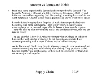 Amazon vs Barnes and Noble
•   Both have some unpredictable demand and some predictable demand. Yes
    basically Amazon is efficient and B&N responsive (to a point). Both try and
    influence demand by suggesting (and discounting) what they have stock in and
    want purchased. Amazon stocks what it presumes or knows will be best sellers
    I see the future bringing down the price of books further (particularly text
    books) by even more outsourcing. I also see inventory in supply chain
    reducing by print on demand, especially for books not commonly popular.
    There will also be a lot more on line books, and condensed books, that one can
    read or review
    The key question is how will Amazon compete with a Chinese or Indian on
    line supplier with similar products. I do not think it can compete. I see
    Amazon partnering with a major Chinese and/or Indian company.
    As for Barnes and Noble, they have to also move more to print on demand and
    outsource more (they are already doing a lot of that). They provide a social
    function that they are emphasizing, so there will be some need for them, but
    not as a major book supplier




                           Supply Chain                        303#
 