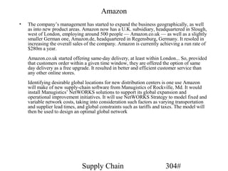 Amazon
•   The company’s management has started to expand the business geographically, as well
    as into new product areas. Amazon now has a U.K. subsidiary, headquartered in Slough,
    west of London, employing around 500 people — Amazon.co.uk — as well as a slightly
    smaller German one, Amazon.de, headquartered in Regensburg, Germany. It resoled in
    increasing the overall sales of the company. Amazon is currently achieving a run rate of
    $280m a year.
    Amazon.co.uk started offering same-day delivery, at least within London... So, provided
    that customers order within a given time window, they are offered the option of same
    day delivery as a free upgrade. It resulted in better and efficient customer service than
    any other online stores.
    Identifying desirable global locations for new distribution centers is one use Amazon
    will make of new supply-chain software from Manugistics of Rockville, Md. It would
    install Manugistics’ NetWORKS solutions to support its global expansion and
    operational improvement initiatives. It will use NetWORKS Strategy to model fixed and
    variable network costs, taking into consideration such factors as varying transportation
    and supplier lead times, and global constraints such as tariffs and taxes. The model will
    then be used to design an optimal global network




                              Supply Chain                              304#
 