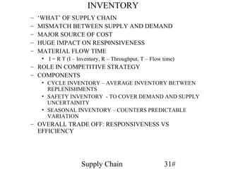 INVENTORY
–   ‘WHAT’ OF SUPPLY CHAIN
–   MISMATCH BETWEEN SUPPLY AND DEMAND
–   MAJOR SOURCE OF COST
–   HUGE IMPACT ON RESP0NSIVENESS
–   MATERIAL FLOW TIME
     • I = R T (I – Inventory, R – Throughput, T – Flow time)
– ROLE IN COMPETITIVE STRATEGY
– COMPONENTS
     • CYCLE INVENTORY – AVERAGE INVENTORY BETWEEN
       REPLENISHMENTS
     • SAFETY INVENTORY - TO COVER DEMAND AND SUPPLY
       UNCERTAINITY
     • SEASONAL INVENTORY – COUNTERS PREDICTABLE
       VARIATION
– OVERALL TRADE OFF: RESPONSIVENESS VS
  EFFICIENCY




                     Supply Chain                       31#
 