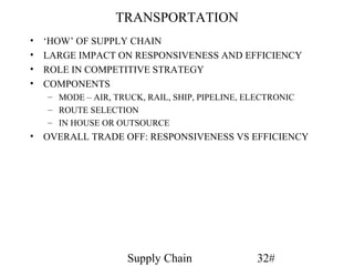 TRANSPORTATION
•   ‘HOW’ OF SUPPLY CHAIN
•   LARGE IMPACT ON RESPONSIVENESS AND EFFICIENCY
•   ROLE IN COMPETITIVE STRATEGY
•   COMPONENTS
    – MODE – AIR, TRUCK, RAIL, SHIP, PIPELINE, ELECTRONIC
    – ROUTE SELECTION
    – IN HOUSE OR OUTSOURCE
• OVERALL TRADE OFF: RESPONSIVENESS VS EFFICIENCY




                     Supply Chain                32#
 