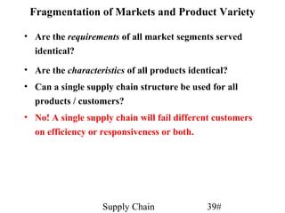Fragmentation of Markets and Product Variety

• Are the requirements of all market segments served
  identical?
• Are the characteristics of all products identical?
• Can a single supply chain structure be used for all
  products / customers?
• No! A single supply chain will fail different customers
  on efficiency or responsiveness or both.




                    Supply Chain              39#
 
