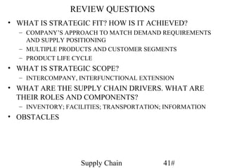 REVIEW QUESTIONS
• WHAT IS STRATEGIC FIT? HOW IS IT ACHIEVED?
  – COMPANY’S APPROACH TO MATCH DEMAND REQUIREMENTS
    AND SUPPLY POSITIONING
  – MULTIPLE PRODUCTS AND CUSTOMER SEGMENTS
  – PRODUCT LIFE CYCLE
• WHAT IS STRATEGIC SCOPE?
  – INTERCOMPANY, INTERFUNCTIONAL EXTENSION
• WHAT ARE THE SUPPLY CHAIN DRIVERS. WHAT ARE
  THEIR ROLES AND COMPONENTS?
  – INVENTORY; FACILITIES; TRANSPORTATION; INFORMATION
• OBSTACLES




                   Supply Chain           41#
 