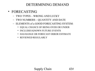 DETERMINING DEMAND
• FORECASTING
  – TWO TYPES – WRONG AND LUCKY
  – TWO NUMBERS – QUANTITY AND DATE
  – ELEMENTS of a GOOD FORECASTING SYSTEM:
     •   EQUAL CHANCE OF BEING OVER OR UNDER
     •   INCLUDES KNOWN FUTURE EVENTS
     •   HAS RANGE OR FORECAST ERROR ESTIMATE
     •   REVIEWED REGULARLY




                   Supply Chain            43#
 