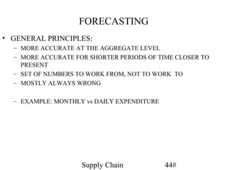 FORECASTING
• GENERAL PRINCIPLES:
  – MORE ACCURATE AT THE AGGREGATE LEVEL
  – MORE ACCURATE FOR SHORTER PERIODS OF TIME CLOSER TO
    PRESENT
  – SET OF NUMBERS TO WORK FROM, NOT TO WORK TO
  – MOSTLY ALWAYS WRONG

  – EXAMPLE: MONTHLY vs DAILY EXPENDITURE




                    Supply Chain            44#
 