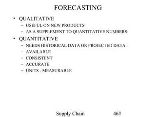 FORECASTING
• QUALITATIVE
  – USEFUL ON NEW PRODUCTS
  – AS A SUPPLEMENT TO QUANTITATIVE NUMBERS
• QUANTITATIVE
  –   NEEDS HISTORICAL DATA OR PROJECTED DATA
  –   AVAILABLE
  –   CONSISTENT
  –   ACCURATE
  –   UNITS - MEASURABLE




                 Supply Chain           46#
 