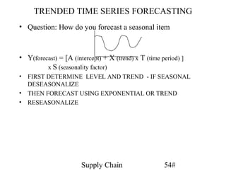 TRENDED TIME SERIES FORECASTING
• Question: How do you forecast a seasonal item



• Y(forecast) = [A (intercept) + X (trend) x T (time period) ]
         x S (seasonality factor)
• FIRST DETERMINE LEVEL AND TREND - IF SEASONAL
  DESEASONALIZE
• THEN FORECAST USING EXPONENTIAL OR TREND
• RESEASONALIZE




                       Supply Chain                   54#
 