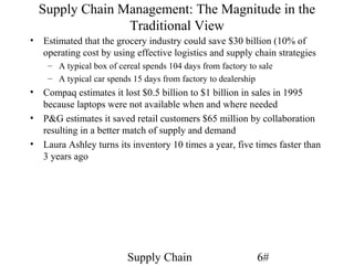Supply Chain Management: The Magnitude in the
                Traditional View
• Estimated that the grocery industry could save $30 billion (10% of
  operating cost by using effective logistics and supply chain strategies
    – A typical box of cereal spends 104 days from factory to sale
    – A typical car spends 15 days from factory to dealership
• Compaq estimates it lost $0.5 billion to $1 billion in sales in 1995
  because laptops were not available when and where needed
• P&G estimates it saved retail customers $65 million by collaboration
  resulting in a better match of supply and demand
• Laura Ashley turns its inventory 10 times a year, five times faster than
  3 years ago




                         Supply Chain                        6#
 