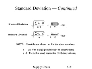 Standard Deviation — Continued


                           ∑ (Αi - Fi)
                                      2

Standard Deviation                            400,000
                      =                   =           =211
                             n -1                9


                           ∑ (Ai
                                      2
                                   - F)       400,000
Standard Deviation    =
                                      i
                                          =           =200
                               n                10


        ΝΟΤΕ: About the use of n or n - 1 in the above equations

              n    Use with a large population (> 30 observations)
              n - 1 Use with a small population (< 30 observations)




                          Supply Chain                       61#
 