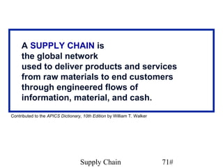 A SUPPLY CHAIN is
     the global network
     used to deliver products and services
     from raw materials to end customers
     through engineered flows of
     information, material, and cash.
Contributed to the APICS Dictionary, 10th Edition by William T. Walker




                                   Supply Chain                          71#
 