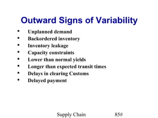 Outward Signs of Variability
    Unplanned demand
    Backordered inventory
    Inventory leakage
    Capacity constraints
    Lower than normal yields
    Longer than expected transit times
    Delays in clearing Customs
    Delayed payment




                 Supply Chain             85#
 