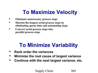 To Maximize Velocity
   Eliminate unnecessary process steps
   Shorten the longest serial process steps by
    eliminating queue time and automating steps
   Convert serial process steps into
    parallel process steps




       To Minimize Variability
   Rank order the variances
   Minimize the root cause of largest variance
   Continue with the next largest variance, etc.


                    Supply Chain                  86#
 