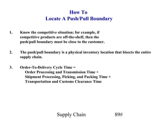 How To
                    Locate A Push/Pull Boundary

1.   Know the competitive situation; for example, if
     competitive products are off-the-shelf, then the
     push/pull boundary must be close to the customer.

2.   The push/pull boundary is a physical inventory location that bisects the entire
     supply chain.

3.   Order-To-Delivery Cycle Time =
       Order Processing and Transmission Time +
       Shipment Processing, Picking, and Packing Time +
       Transportation and Customs Clearance Time




                           Supply Chain                       89#
 