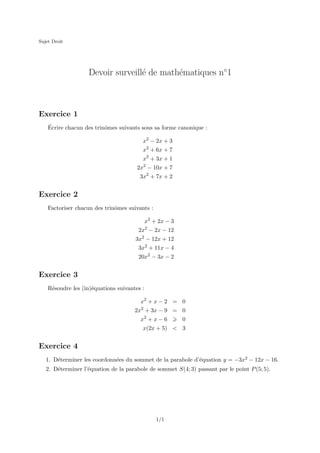 Sujet Droit

Devoir surveill´ de math´matiques n◦1
e
e

Exercice 1
´
Ecrire chacun des trinˆmes suivants sous sa forme canonique :
o
x2 − 2x + 3
x2 + 6x + 7
x2 + 3x + 1
2x2 − 10x + 7
3x2 + 7x + 2

Exercice 2
Factoriser chacun des trinˆmes suivants :
o
x2 + 2x − 3
2x2 − 2x − 12
3x2 − 12x + 12
3x2 + 11x − 4
20x2 − 3x − 2

Exercice 3
R´soudre les (in)´quations suivantes :
e
e
x2 + x − 2 = 0
2x2 + 3x − 9 = 0
x2 + x − 6

0

x(2x + 5) < 3

Exercice 4
1. D´terminer les coordonn´es du sommet de la parabole d’´quation y = −3x2 − 12x − 16.
e
e
e
2. D´terminer l’´quation de la parabole de sommet S(4; 3) passant par le point P (5; 5).
e
e

1/1

 