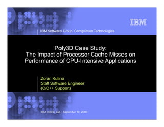 © 2002 IBM Corporation
IBM Software Group, Compilation Technologies
IBM Toronto Lab | September 19, 2003
Poly3D Case Study:
The Impact of Processor Cache Misses on
Performance of CPU-Intensive Applications
Zoran Kulina
Staff Software Engineer
(C/C++ Support)
 