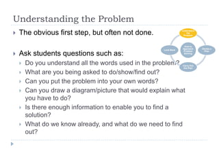 Understanding the Problem
 The obvious first step, but often not done.
 Ask students questions such as:
 Do you understand all the words used in the problem?
 What are you being asked to do/show/find out?
 Can you put the problem into your own words?
 Can you draw a diagram/picture that would explain what
you have to do?
 Is there enough information to enable you to find a
solution?
 What do we know already, and what do we need to find
out?
How to
Approach
Problem
Solving
Understand
the
Problem
Devise a
Plan
Carry Out
the Plan
Look Back
 
