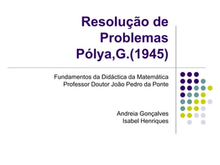 Resolução de
Problemas
Pólya,G.(1945)
Fundamentos da Didáctica da Matemática
Professor Doutor João Pedro da Ponte
Andreia Gonçalves
Isabel Henriques
 