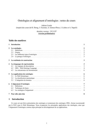 Ontologies et alignement d’ontologies : notes de cours
                                               Adrien Coulet
           (inspir´ des cours de R. Dieng, J. Euzenat, A. G´ mez-P´ rez, J. Lieber et A. Napoli)
                  e                                        o      e

                                            derni` re version : 19/11/07
                                                 e
                                              (version pr´ liminaire)
                                                           e


Table des mati` res
              e
1   Introduction                                                                                                                                                                          1

2   Les ontologies                                                                                                                                                                        2
    2.1 D´ ﬁnitions . . . . . . . . . . . .
           e                                  .   .   .   .   .   .   .   .   .   .   .   .   .   .   .   .   .   .   .   .   .   .   .   .   .   .   .   .   .   .   .   .   .   .   .   2
    2.2 Origine . . . . . . . . . . . . .     .   .   .   .   .   .   .   .   .   .   .   .   .   .   .   .   .   .   .   .   .   .   .   .   .   .   .   .   .   .   .   .   .   .   .   2
    2.3 Les diff´ rents types d’ontologies
                 e                            .   .   .   .   .   .   .   .   .   .   .   .   .   .   .   .   .   .   .   .   .   .   .   .   .   .   .   .   .   .   .   .   .   .   .   2
    2.4 Le partage d’ontologies . . . . .     .   .   .   .   .   .   .   .   .   .   .   .   .   .   .   .   .   .   .   .   .   .   .   .   .   .   .   .   .   .   .   .   .   .   .   3

3   Les m´ thodes de construction
         e                                                                                                                                                                                3

4   Les languages de repr´ sentation
                         e                                                                                                                                                                3
    4.1 Les logiques de descriptions . . . . . . . . . . . . . . . . . . . . . . . . . . . . . . . . . . . . .                                                                            3
    4.2 OWL : Web Ontology Language . . . . . . . . . . . . . . . . . . . . . . . . . . . . . . . . . . .                                                                                 4
    4.3 Les m´ canismes de raisonnement . . . . . . . . . . . . . . . . . . . . . . . . . . . . . . . . . . .
              e                                                                                                                                                                           6

5   Les applications des ontologies                                                                                                                                                       6
    5.1 Le Web S´ mantique . . . . . . . . . . . . . . . . . . . . . . . . . . . . . . . . . . . . . . . . . .
                   e                                                                                                                                                                      6
    5.2 La classiﬁcation automatique . . . . . . . . . . . . . . . . . . . . . . . . . . . . . . . . . . . . .                                                                            6
    5.3 L’int´ gration de donn´ es . . . . . . . . . . . . . . . . . . . . . . . . . . . . . . . . . . . . . . .
              e               e                                                                                                                                                           6

6   L’alignement d’ontologies                                                                                                                                                             7
    6.1 D´ ﬁnitions . . . . . . . . . . . . . . . . . . . . . . . . . . . . . . . . . . . . . . . . . . . . . . .
           e                                                                                                                                                                              7
    6.2 Techniques de bases . . . . . . . . . . . . . . . . . . . . . . . . . . . . . . . . . . . . . . . . . .                                                                           7
    6.3 Les strat´ gies d’alignement . . . . . . . . . . . . . . . . . . . . . . . . . . . . . . . . . . . . . .
                 e                                                                                                                                                                        8

7   Pour aller plus loin                                                                                                                                                                  8


1    Introduction
     Ce cours est une br` ve pr´ sentation des ontologies et notamment des ontologies OWL, format recommend´
                        e      e                                                                           e
par le W3C pour le Web S´ mantique. Nous evoquerons les principales applications des ontologies, ainsi que
                             e                  ´
l’alignement d’ontologies comme enjeu principal au d´ veloppement de ces applications.
                                                        e




                                                                          1
 