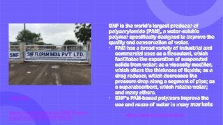 SNF.COM
https://www.facebook.com/SNF-Flopam-
India-Pvt-Ltd-239452459796523/
SNF is the world’s largest producer of
polyacrylamide (PAM), a water-soluble
polymer specifically designed to improve the
quality and conservation of water.
• PAM has a broad variety of industrial and
commercial uses as a flocculant, which
facilitates the separation of suspended
solids from water; as a viscosity modifier,
which alters the thickness of liquids; as a
drag reducer, which decreases the
pressure drop along a segment of pipe; as
a superabsorbent, which retains water;
and many others.
• SNF’s PAM-based polymers improve the
use and reuse of water in many markets
https://www.snf.com/products
 
