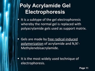 Page 11
Poly Acrylamide Gel
Electrophoresis
• It is a subtype of the gel electrophoresis
whereby the normal gel is replaced with
polyacrylamide gels used as support matrix.
• Gels are made by free radical-induced
polymerization of acrylamide and N,N’-
Methylenebisacrylamide.
• It is the most widely used technique of
electrophoresis.
 
