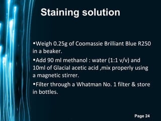 Page 24
Staining solution
•Weigh 0.25g of Coomassie Brilliant Blue R250
in a beaker.
•Add 90 ml methanol : water (1:1 v/v) and
10ml of Glacial acetic acid ,mix properly using
a magnetic stirrer.
•Filter through a Whatman No. 1 filter & store
in bottles.
 