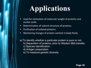 Page 40
Applications
• Used for estimation of molecular weight of proteins and
nucleic acids.
• Determination of subunit structure of proteins.
• Purification of isolated proteins.
• Monitoring changes of protein content in body fluids.
 
a) To identify whether a particular protein is pure or not.
b) Separation of proteins, prior to Western Blot transfer.
c) Species identification.
d) Antigen preparation.
e) To measure genetic diversity
 