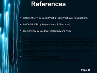 Page 44
References
• BIOCHEMISTRY by Donald Voet & Judith Voet, Wiley publications.
• BIOCHEMISTRY by Satyanarayana & Chakrapani.
• Biochemistry by Upadhyay , Upadhyay and Nath.
• http://amrita.vlab.co.in/?sub=3&brch=186&sim=319&cnt=2
• http://www.protocolonline.org/prot/Molecular_Biology/Elec
trophoresis/Polyacrylamide_Gel_Electrophoresis__PAGE_/in
dex.html
• http://www.sciencedirect.com/science/article/pii/00032697
60900361
• http://www.nature.com/nature
physci/journal/v230/n12/abs/physci230092a0.html
 