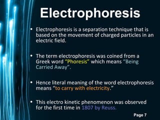 Page 7
Electrophoresis
• Electrophoresis is a separation technique that is
based on the movement of charged particles in an
electric field.
• The term electrophoresis was coined from a
Greek word “Phoresis” which means “Being
Carried Away”.
• Hence literal meaning of the word electrophoresis
means “to carry with electricity.”
• This electro kinetic phenomenon was observed
for the first time in 1807 by Reuss.
 