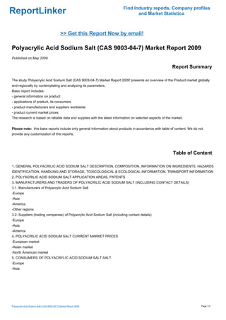 Find Industry reports, Company profiles
ReportLinker                                                                      and Market Statistics



                                             >> Get this Report Now by email!

Polyacrylic Acid Sodium Salt (CAS 9003-04-7) Market Report 2009
Published on May 2009

                                                                                                          Report Summary

The study 'Polyacrylic Acid Sodium Salt (CAS 9003-04-7) Market Report 2009' presents an overview of the Praduct market globally
and regionally by contemplating and analyzing its parameters.
Basic report includes:
- general information on praduct
- applications of praduct, its consumers
- praduct manufacturers and suppliers worldwide
- praduct current market prices
The research is based on reliable data and supplies with the latest information on selected aspects of the market.


Please note: this base reports include only general information about products in accordance with table of content. We do not
provide any customization of this reports.




                                                                                                           Table of Content

1. GENERAL POLYACRILIC ACID SODIUM SALT DESCRIPTION, COMPOSITION, INFORMATION ON INGREDIENTS, HAZARDS
IDENTIFICATION, HANDLING AND STORAGE, TOXICOLOGICAL & ECOLOGICAL INFORMATION, TRANSPORT INFORMATION
2. POLYACRILIC ACID SODIUM SALT APPLICATION AREAS, PATENTS
3. MANUFACTURERS AND TRADERS OF POLYACRILIC ACID SODIUM SALT (INCLUDING CONTACT DETAILS)
3.1. Manufacturers of Polyacrylic Acid Sodium Salt
-Europe
-Asia
-America
-Other regions
3.2. Suppliers (trading companies) of Polyacrylic Acid Sodium Salt (including contact details)
-Europe
-Asia
-America
4. POLYACRILIC ACID SODIUM SALT CURRENT MARKET PRICES
-European market
-Asian market
-North American market
5. CONSUMERS OF POLYACRYLIC ACID SODIUM SALT SALT
-Europe
-Asia




Polyacrylic Acid Sodium Salt (CAS 9003-04-7) Market Report 2009                                                            Page 1/3
 