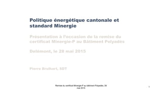 Politique énergétique cantonale et
standard Minergie
Présentation à l’occasion de la remise du
certificat Minergie-P au Bâtiment Polyadès
Delémont, le 28 mai 2015
Pierre Brulhart, SDT
Remise du certificat Minergie-P au bâtiment Polyadès, 28
mai 2015
1
 