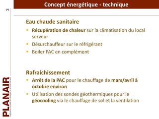 Concept énergétique - technique3
Eau chaude sanitaire
 Récupération de chaleur sur la climatisation du local
serveur
 Désurchauffeur sur le réfrigérant
 Boiler PAC en complément
Rafraichissement
 Arrêt de la PAC pour le chauffage de mars/avril à
octobre environ
 Utilisation des sondes géothermiques pour le
géocooling via le chauffage de sol et la ventilation
 
