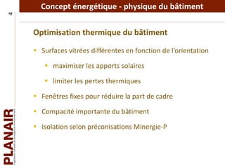 Concept énergétique - physique du bâtiment4
Optimisation thermique du bâtiment
 Surfaces vitrées différentes en fonction de l’orientation
 maximiser les apports solaires
 limiter les pertes thermiques
 Fenêtres fixes pour réduire la part de cadre
 Compacité importante du bâtiment
 Isolation selon préconisations Minergie-P
 