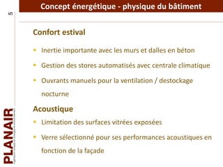 Concept énergétique - physique du bâtiment5
Confort estival
 Inertie importante avec les murs et dalles en béton
 Gestion des stores automatisés avec centrale climatique
 Ouvrants manuels pour la ventilation / destockage
nocturne
Acoustique
 Limitation des surfaces vitrées exposées
 Verre sélectionné pour ses performances acoustiques en
fonction de la façade
 