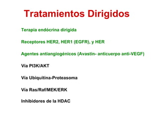 Tratamientos Dirigidos Terapia endócrina dirigida Receptores HER2, HER1 (EGFR), y HER  Vía Ras/Raf/MEK/ERK  Vía PI3K/AKT  Vía Ubiquitina-Proteasoma  Agentes antiangiogénicos (Avastin- anticuerpo anti-VEGF) Inhibidores de la HDAC  