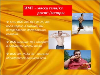 ИМТ = масса тела/кг
рост2 /метры
 Если ИМТ от 18,5 до 25, то
вес в норме, а значит, Вы
потребляете достаточно
калорий.
 ИМТ меньше 18,5 говорит
о дефиците массы тела.
 ИМТ от 25 до 30 – признак
обладателей лишнего веса.
 