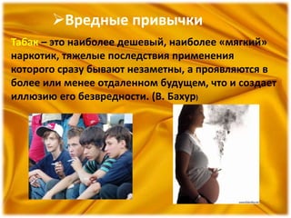 Вредные привычки
Табак – это наиболее дешевый, наиболее «мягкий»
наркотик, тяжелые последствия применения
которого сразу бывают незаметны, а проявляются в
более или менее отдаленном будущем, что и создает
иллюзию его безвредности. (В. Бахур)
 