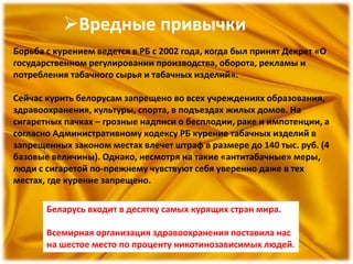 Вредные привычки
Борьба с курением ведется в РБ с 2002 года, когда был принят Декрет «О
государственном регулировании производства, оборота, рекламы и
потребления табачного сырья и табачных изделий».
Сейчас курить белорусам запрещено во всех учреждениях образования,
здравоохранения, культуры, спорта, в подъездах жилых домов. На
сигаретных пачках – грозные надписи о бесплодии, раке и импотенции, а
согласно Административному кодексу РБ курение табачных изделий в
запрещенных законом местах влечет штраф в размере до 140 тыс. руб. (4
базовые величины). Однако, несмотря на такие «антитабачные» меры,
люди с сигаретой по-прежнему чувствуют себя уверенно даже в тех
местах, где курение запрещено.
Беларусь входит в десятку самых курящих стран мира.
Всемирная организация здравоохранения поставила нас
на шестое место по проценту никотинозависимых людей.
 