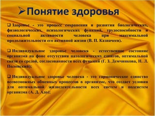 Понятие здоровья
 Здоровье - это процесс сохранения и развития биологических,
физиологических, психологических функций, трудоспособности и
социальной активности человека при максимальной
продолжительности его активной жизни (В. П. Казначеев).
 Индивидуальное здоровье человека - естественное состояние
организма на фоне отсутствия патологических сдвигов, оптимальной
связи со средой, согласованности всех функций (Г. З. Демчинкова, Н. Л.
Полонский);
 Индивидуальное здоровье человека - это гармоническое единство
всевозможных обменных процессов в организме, что создает условия
для оптимальной жизнедеятельности всех систем и подсистем
организма (А. Д. Адо);
 