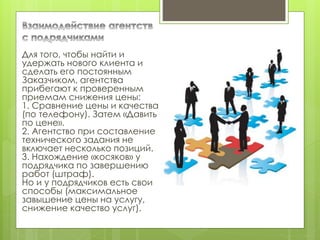 Для того, чтобы найти и
удержать нового клиента и
сделать его постоянным
Заказчиком, агентства
прибегают к проверенным
приемам снижения цены:
1. Сравнение цены и качества
(по телефону). Затем «Давить
по цене».
2. Агентство при составление
технического задания не
включает несколько позиций.
3. Нахождение «косяков» у
подрядчика по завершению
работ (штраф).
Но и у подрядчиков есть свои
способы (максимальное
завышение цены на услугу,
снижение качество услуг).
 
