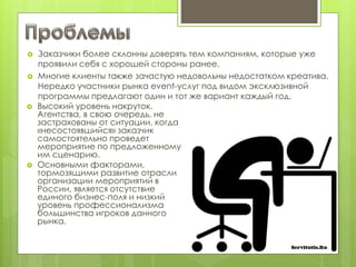  Заказчики более склонны доверять тем компаниям, которые уже
проявили себя с хорошей стороны ранее.
 Многие клиенты также зачастую недовольны недостатком креатива.
Нередко участники рынка event-услуг под видом эксклюзивной
программы предлагают один и тот же вариант каждый год.
 Высокий уровень накруток.
Агентства, в свою очередь, не
застрахованы от ситуации, когда
«несостоявшийся» заказчик
самостоятельно проведет
мероприятие по предложенному
им сценарию.
 Основными факторами,
тормозящими развитие отрасли
организации мероприятий в
России, является отсутствие
единого бизнес-поля и низкий
уровень профессионализма
большинства игроков данного
рынка.
 
