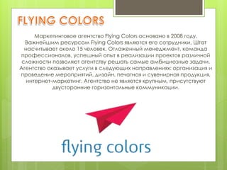 Маркетинговое агентство Flying Colors основано в 2008 году.
Важнейшим ресурсом Flying Colors являются его сотрудники. Штат
насчитывает около 15 человек. Отлаженный менеджмент, команда
профессионалов, успешный опыт в реализации проектов различной
сложности позволяют агентству решать самые амбициозные задачи.
Агентство оказывает услуги в следующих направлениях: организация и
проведение мероприятий, дизайн, печатная и сувенирная продукция,
интернет-маркетинг. Агентство не является крупным, присутствуют
двусторонние горизонтальные коммуникации.
 
