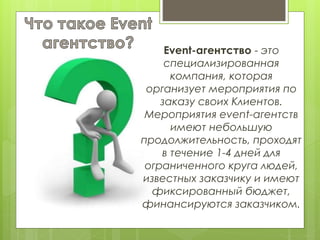 Event-агентство - это
специализированная
компания, которая
организует мероприятия по
заказу своих Клиентов.
Мероприятия event-агентств
имеют небольшую
продолжительность, проходят
в течение 1-4 дней для
ограниченного круга людей,
известных заказчику и имеют
фиксированный бюджет,
финансируются заказчиком.
 