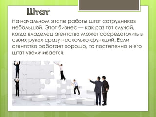 На начальном этапе работы штат сотрудников
небольшой. Этот бизнес — как раз тот случай,
когда владелец агентства может сосредоточить в
своих руках сразу несколько функций. Если
агентство работает хорошо, то постепенно и его
штат увеличивается.
 