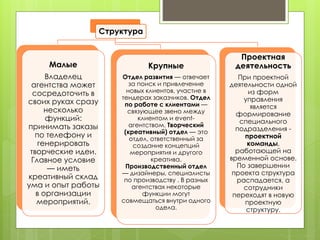 Структура
Малые
Владелец
агентства может
сосредоточить в
своих руках сразу
несколько
функций:
принимать заказы
по телефону и
генерировать
творческие идеи.
Главное условие
— иметь
креативный склад
ума и опыт работы
в организации
мероприятий.
Крупные
Отдел развития — отвечает
за поиск и привлечение
новых клиентов, участие в
тендерах заказчиков. Отдел
по работе с клиентами —
связующее звено между
клиентом и event-
агентством. Творческий
(креативный) отдел — это
отдел, ответственный за
создание концепций
мероприятия и другого
креатива.
Производственный отдел
— дизайнеры, специалисты
по производству . В разных
агентствах некоторые
функции могут
совмещаться внутри одного
одела.
Проектная
деятельность
При проектной
деятельности одной
из форм
управления
является
формирование
специального
подразделения -
проектной
команды,
работающей на
временной основе.
По завершении
проекта структура
распадается, а
сотрудники
переходят в новую
проектную
структуру.
 