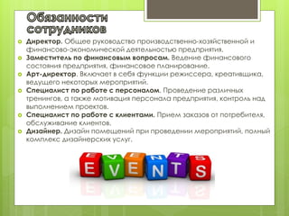  Директор. Общее руководство производственно-хозяйственной и
финансово-экономической деятельностью предприятия.
 Заместитель по финансовым вопросам. Ведение финансового
состояния предприятия, финансовое планирование.
 Арт-директор. Включает в себя функции режиссера, креативщика,
ведущего некоторых мероприятий.
 Специалист по работе с персоналом. Проведение различных
тренингов, а также мотивация персонала предприятия, контроль над
выполнением проектов.
 Специалист по работе с клиентами. Прием заказов от потребителя,
обслуживание клиентов.
 Дизайнер. Дизайн помещений при проведении мероприятий, полный
комплекс дизайнерских услуг.
 