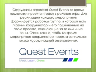 Сотрудники агентства Quest Events во время
подготовки проекта играют в ролевые игры. Для
реализации каждого мероприятия
формируется рабочая группа, в которой есть
главный координатор и его подчиненные на
этом проекте, отвечающие за те или иные
зоны. Очень важно, чтобы во время
мероприятия координатор проекта занимался
только координацией ответственных.
 