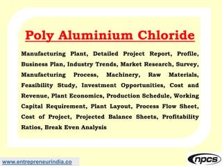 www.entrepreneurindia.co
Poly Aluminium Chloride
Manufacturing Plant, Detailed Project Report, Profile,
Business Plan, Industry Trends, Market Research, Survey,
Manufacturing Process, Machinery, Raw Materials,
Feasibility Study, Investment Opportunities, Cost and
Revenue, Plant Economics, Production Schedule, Working
Capital Requirement, Plant Layout, Process Flow Sheet,
Cost of Project, Projected Balance Sheets, Profitability
Ratios, Break Even Analysis
 