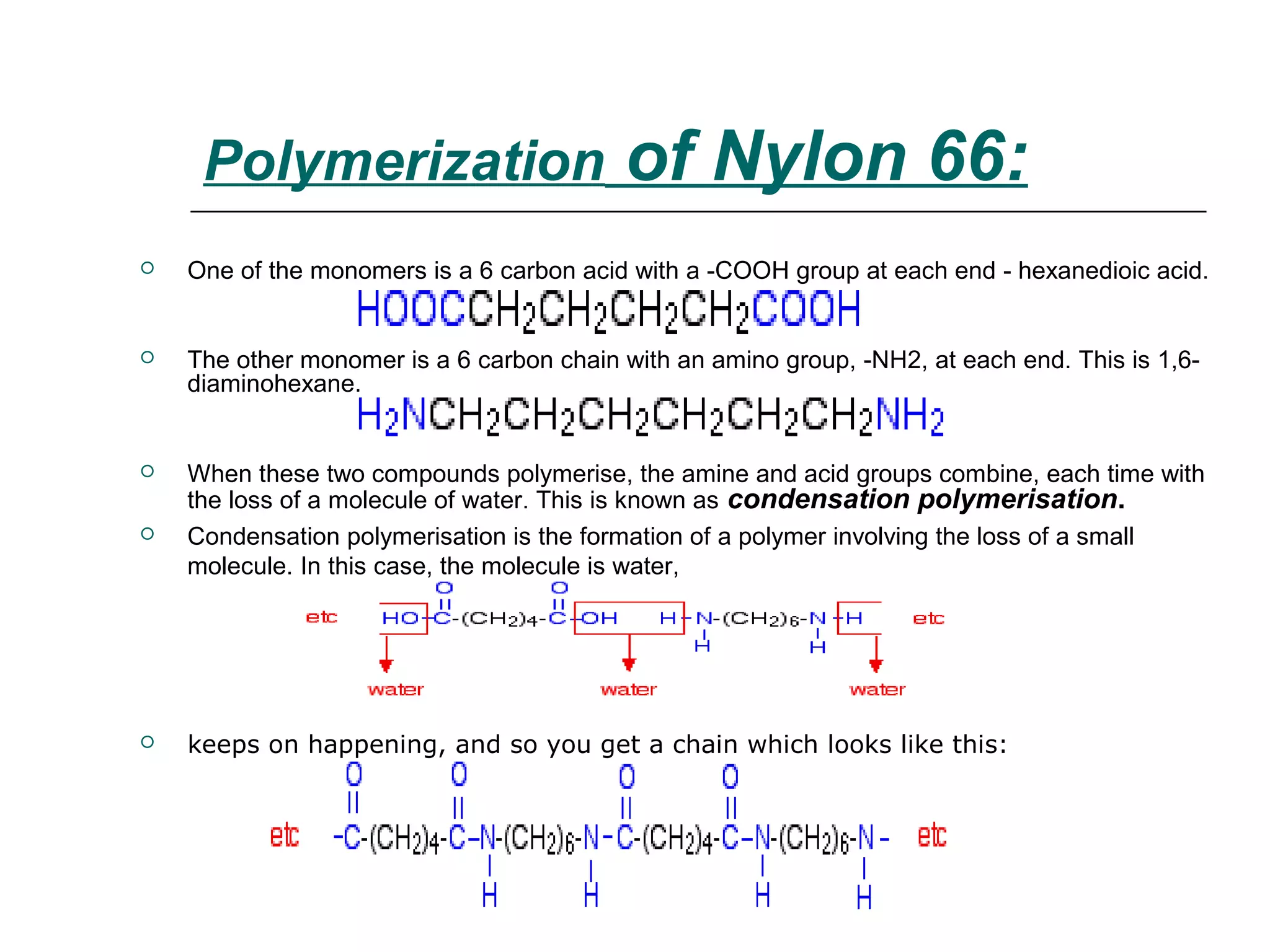  One of the monomers is a 6 carbon acid with a -COOH group at each end - hexanedioic acid.
 The other monomer is a 6 carbon chain with an amino group, -NH2, at each end. This is 1,6-
diaminohexane.
 When these two compounds polymerise, the amine and acid groups combine, each time with
the loss of a molecule of water. This is known as condensation polymerisation.
 Condensation polymerisation is the formation of a polymer involving the loss of a small
molecule. In this case, the molecule is water,
 keeps on happening, and so you get a chain which looks like this:
Polymerization of Nylon 66:
 