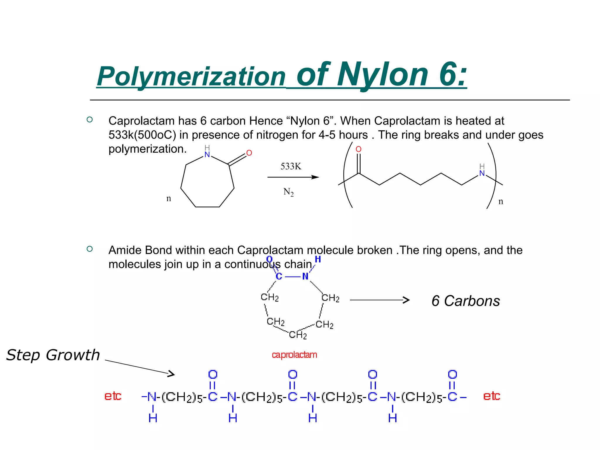  Caprolactam has 6 carbon Hence “Nylon 6”. When Caprolactam is heated at
533k(500oC) in presence of nitrogen for 4-5 hours . The ring breaks and under goes
polymerization.
 Amide Bond within each Caprolactam molecule broken .The ring opens, and the
molecules join up in a continuous chain
Polymerization of Nylon 6:
Step Growth
6 Carbons
 