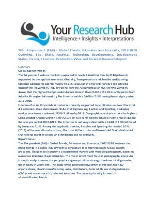 YRH: Polyamide 6 (PA6) - Global Trends, Estimates and Forecasts, 2012-2018
Overview, Size, Share, Analysis, Technology Developments, Development
Status, Trends, Structure, Production Value and Forecast Research Report
Summary
Global Market Watch:
The Polyamide 6 volume market is expected to reach 4.6 million tons by 2018 primarily
supported by the application sector. Globally, Transportation and Textiles and Sporting
together account for approximately 44.51% (2015) of the market share are expected to
support the Polyamide 6 industry going forward. Geographical analysis for Polyamide 6
shows that the highest Compounded Annual Growth Rate (CAGR) of 6.4% is anticipated from
Asia-Pacific region followed by The Americas with a CAGR of 5.5% during the analysis period
2012-2018.
In terms of value Polyamide 6 market is primarily supported by application sectors: Electrical
& Electronics, Household Goods/Industrial Engineering, Textiles and Sporting, Packaging
market to witness a value of US$16.5 billion by 2018. Geographical analysis shows the highest
Compounded Annual Growth Rate (CAGR) of 4.5% is foreseen from Asia-Pacific region during
the analysis period 2012-2018. The Americas is not way behind with a CAGR of 3.9% followed
by Europe at 3.1%. Among the application sector, Textiles and Sporting for nearly 10.5%
(2015) of the overall market share; Electrical & Electronics and Household Goods/Industrial
Engineering stand at second and third positions respectively.
Report Focus:
The ‘Polyamide 6 (PA6) - Global Trends, Estimates and Forecasts, 2012-2018’ reviews the
latest trends in plastics industry with a perceptive to identify the near-future growth
prospects. The plastics industry is a fragmented market with multiple participants, opens up
numerous investment opportunities. The major investment focus is packaging business. An
in-depth analysis across the geographic regions provides strategic business intelligence for
the industry investments. The study offers profitable investment strategies for R&D
organizations, plastic manufacturing units, distributors, Contract Research Organizations
(CROs) and many more in preferred locations. The report primarily focuses on:
• Latest Market Trends
 